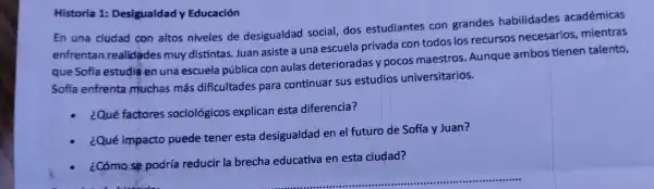 Historia 1:Desigualdad Educación
En una ciudad con altos nivele de desigualdad social dos est udiantes con grandes habilidades académicas
enfrentan realidade s muy dist intas.Jua n asiste a una escue ela privad a con todo s los recurs s necesar ios,mientras
que Sofía estudie enuna e scuela pública co aulas deterio radasy pocos maestros Aunque ambo stienen talento,
Sofía enfrenta muchas más dificultades para continua r sus estud ios univers itarios.
¿Qué factore sociológicos explicar esta diferencia?
¿Qué impacto puede tener esta desigualdad ene futuro de Sofía y Juan?
- ¿Cómo sé podría reducir la brecha educativa en esta ciudad?