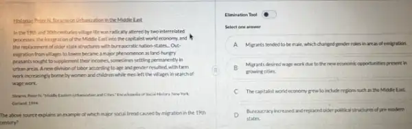 Historian PeterN.Stears on Urbarization in the Middle East
In the 19th and 20th centuries village life was radically altered by two interrelated
processes the integration of the Middle East into the capitalist world economy.and It
the replacement of older statestructures with bureaucratic nation-states. Out
migration from villages to towns became a major phenomenon as land hungry
peasants sought to supplement their incomes, sometimes settling permanently in
urban areas.Anew division of labor according to age and gender resulted, with farm
work increasingly borne by women and children while men left the villages in search of
wage work.
Steams Peter N. "Midifle of Social History New Work
Garland, 1994
The above source explains an example of which major social trend caused by migration in the 19th
century?
Elimination Tool
Select one answer
A Migrants tended to be male, which changed gender roles in areas of emigration.
B Migrants desired wage work due to the new economic opportunities present in
growing cities.
Thecapitalist world economy grew to include regions such as the Middle East.
D
Bureaucracy increased andreplaced older political structures of pre modern
states.