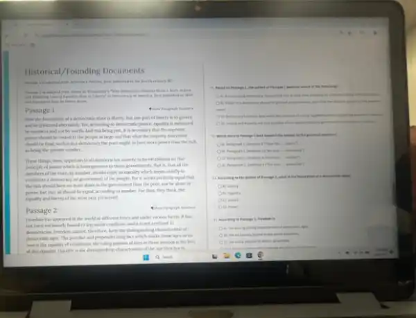 Historical/Founding Documents
Persage 1 is adepted from Aristothe's Politics, first published is the fourth century BC.
Persage 2 is adapted from Alexis de Trequeraller's "Why Demecretic Narions Show is More Artent
and Enduring Love of I quality than of Liberry" in Democracy in America, forst published in 1840
and trentited here by Henry Reeve.
Passage 1
Now the foundation of democratic state is liberty But one part of liberty is to govern
and be governed atternately. For according to democratic justice equality is measured
by numbers and not by worth. And this being just, it is necessary that the supreme
power should be vested in the people at large and that what the majority determine
should be final, so that in a democracy the poor ought to have more power than the rich.
as being the greater number.
These things, then, appertain to all democracies:namely, to be extablished on that
principle of justice which is homogeneous to those governments, that is, that all the
members of the state by number, should enjoy an equality which seems chiefly to
coentitute a democracy, or government of the people. For it seems perfectly equal that
the rich should have no more share in the government than the poor, not be alone in
power, but that all should be equal, according to number. For than they think, the
equality and liberty of the state best presenved.
Passage 2
Freedoen has appeared in the world at different times and under various forms. It has
not been exclusively bound to any social condition and it is not confined to
denocracies freedom canot, therefore form the datinguishing characteristi ed
democraticages. The pecular and preponderating fact which murks those ages as its
own is the equality of conditions; the ruling passion of men in those periods is the love
of this equality. Equality is the dintinguishing characteristi of the age they live in.
11. Mased on Passage A, the mother of Persage 1 believes which of the following?
A) Alunctioning democran requires the rich to code their progrety for
(i) Power in a democracy should be pranted proportionally not the the moint
power.
C) Democracy functions best when the selection of writing representatives in
D) hevice and equality are only possible where
12. Which lises Persuge I best support the animal to the porrolest question?
__ liberty's
in Paragaph 1, Sentence ) Churane __ abernately?
C) Peragraph 1, Sentence 4. Third this __ number?
B) Parapaph 2, lentence ) If or this __ greserved?
)3. According to the suthar of Passage 1,what is the foundation of a democratic state?
A) Liberty
On) fiquality
C) Jutice
(i) Power
) Accerting to Pensage a, freedom is
A) the entinguishing characterist of democratic ages.
to any secret condition.
C) the ruling passos of mes in all periods