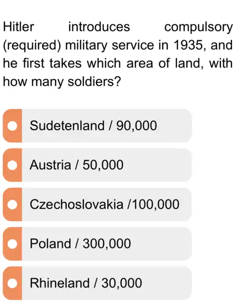 Hitler	introduces	compulsory
(required)military service in 11935, and
he first takes which area of land , with
how many soldiers?
Sudetenland /90,000
Austria /50,000
Czechoslovakia/100,000
Poland /300,000
Rhineland /30,000