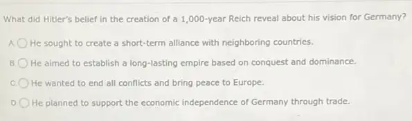 What did Hitler's belief in the creation of a 1,000-year Reich reveal about his vision for Germany?
He sought to create a short-term alliance with neighboring countries.
He aimed to establish a long-lasting empire based on conquest and dominance.
C He wanted to end all conflicts and bring peace to Europe.
D He planned to support the economic independence of Germany through trade.