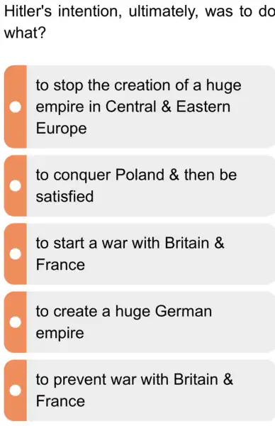 Hitler's intention , ultimately,was to do
what?
to stop the creation of a huge
empire in Central &Eastern
Europe
to conquer Poland &. then be
satisfied
to start a war with Britain &
France
to create a huge German
empire
to prevent : war with Britain &
France