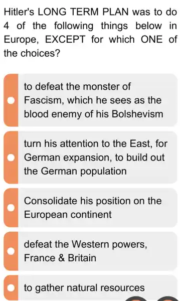 Hitler's LONG TERM PLAN was to do
4 of the following things below in
Europe . EXCEPT for which ONE of
the choices?
to defeat the monster of
Fascism . which he sees as the
blood enemy of his Bolshevism
turn his attention to the East, for
German expansion, to build out
the German population
Consolidate his position on the
European continent
defeat the Western powers,
France &Britain
to gather natural resources