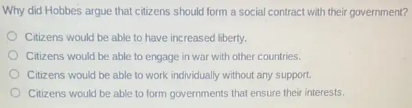 Why did Hobbes argue that citizens should form a social contract with their government?
Citizens would be able to have increased liberty.
Citizens would be able to engage in war with other countries.
Citizens would be able to work individually without any support.
Citizens would be able to form governments that ensure their interests.