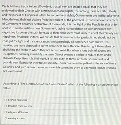 We hold these truths to be self-evident, that all men are created equal, that they are
endowed by their Creator with certain unalienable Rights that among these are Life, Liberty
and the pursuit of Happiness.-That to secure these rights, Governments are instituted among
Men, deriving their just powers from the consent of the governed, -That whenever any Form
of Government becomes destructive of these ends, it is the Right of the People to alter or to
abolish it, and to institute new Government, laying its foundation on such principles and
organizing its powers in such form, as to them shall seem most likely to effect their Safety and
Happiness. Prudence, indeed, will dictate that Governments long established should not be
changed for light and transient causes; and accordingly all experience hath shewn.that
mankind are more disposed to suffer, while evils are sufferable, than to right themselves by
abolishing the forms to which they are accustomed But when a long train of abuses and
usurpations, pursuing invariably the same Object evinces a design to reduce them under
absolute Despotism, it is their right, it is their duty, to throw off such Government, and to
provide new Guards for their future security.-Such has been the patient sufferance of these
Colonies; and such is now the necessity which constrains them to alter their former Systems
of Government.
According to "The Declaration of the United States,which of the following is a core American
value?
bearing hardships
freedom from injustice
religlous affillation
owning a home