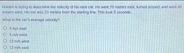 Holden is trying to determine the velocity of his race car.He went 20 meters east turned around, and went 40
meters west. His car was 20 meters from the starting line. This took 5 seconds.
What is the car's average velocity?
4m/s east
4m/s m/s west
12m/s west
12m/s east