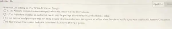 What was the holding in El Al Israel Airlines v. Tseng?
a. The Warsaw Convention does not apply where the carrier waives its provisions.
b. The defendant accepted an additional rate to ship the package based on its declared additional value.
c. An international passenger may not bring a cause of action under local law against an airline when there is no bodily injury that satisfies the Warsaw Convention.
d. The Warsaw Convention limits the defendant's liability to 9.07 per pound.