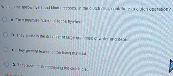 What do the hollow rivets and blind recesses in the clutch disC.contribute to clutch operation?
A. They minimize "sticking"to the flywheel.
B. They assist in the drainage of large quantities of water and debris
C. They prevent tearing of the lining material
D. They assist in strengthening the clutch disC.