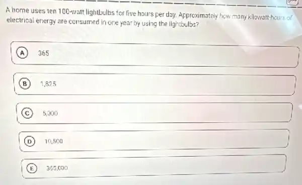 A home uses ten 100-watt lightbulbs for five hours per day.Approximately how many kilowatt-hours of
electrical energy are consumed in one year by using the lightbulbs?
A 365
B 1,825
C square  5,000
D 10,500
E 365.00 o