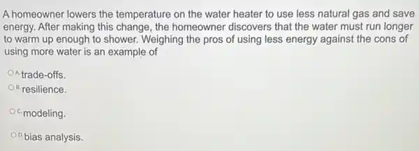 A homeowner lowers the temperature on the water heater to use less natural gas and save
energy. After making this change, the homeowner discovers that the water must run longer
to warm up enough to shower. Weighing the pros of using less energy against the cons of
using more water is an example of
trade-offs.
B. resilience.
OC. modeling.
0.bias analysis.