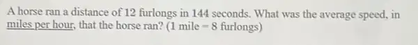 A horse ran a distance of 12 furlongs in 144 seconds. What was the average speed.in
miles per hour, that the horse ran? (1mile=8furlongs)