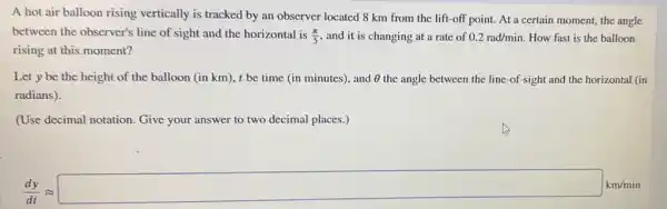 A hot air balloon rising vertically is tracked by an observer located 8 km from the lift-off point. At a certain moment, the angle
between the observer's line of sight and the horizontal is (pi )/(5) and it is changing at a rate of 0.2rad/min How fast is the balloon
rising at this moment?
Let y be the height of the balloon (in km), t be time (in minutes), and Theta  the angle between the line-of-sight and the horizontal (in
radians).
(Use decimal notation.Give your answer to two decimal places.)
(d^2y)/(dt)approx square kwint