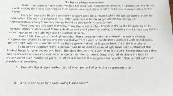 The House of Representatives
Today the House of Representatives has 435 members. Congress apportions, or distributes, the House
s seats among the States according to their populations. Each State sends at least one representative to the
House.
Every ten years the House s seats are reapportioned redistributed when the United States counts its
population. This count is called a census. After each census has been conducted, the number of
representatives of any State may change based on changes in its population.
Once Congress tells each State how many House seats it has, the State draws the boundaries of its
electoral districts. States must follow guidelines and avoid gerrymandering, or drawing districts in a way that is
advantageous to the State legislature's controlling party.
Since 1842, the use of the single member district arrangement has allowed the voters of each
congressional district to choose one representative from a pool of candidates associated with that district.
Before 1842, voters in some States chose their representatives at-large, or from the State as a whole.
To become a representative a person must be at least 25 years of age, have been a citizen of the
United States for seven years, and live in the State that he or she wishes to represent. Representatives serve
two-year terms and may be elected an unlimited number of times. Congressional elections are held in
November of even-numbered years. An off-year elections is a congressional election that is held between
presidential elections.
1. Describe the single-member district arrangement of selecting a representative
2. What is the basis for apportioning House seats?