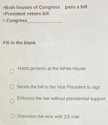 >Both houses of Congress pass a bill
>President vetoes bill
Congress __
Fill in the blank
Holds protests at the White House
Sends the bill to the Vice President to sign
Enforces the law without presidential support
Overrides the veto with 2/3 vote