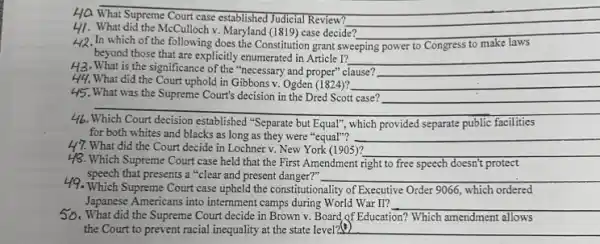 HQ What Supreme Court case established Judicial Review?
__
41. What did the McCulloch v Maryland (1819) case decide? __
H2.In which of the following does the Constitution grant swe
beyond those that are explicitly enumerated in Article 1? __
sweeping to Congress to make
H3. What is the significance of the "necessary and proper" clause? __
H4. What did the Court uphold in Gibbons v Ogden (1824)? __
45. What was the Supreme Court's decision in the Dred Scott case? __
46.Which Court decision established "Separate but Equal"which provided separate public facilities
for both whites and blacks as long as they were "equal"? __
H7. What did the Court decide in Lochner v. New York (1905)?
__
48. Which Supreme Court case held that the First Amendment right to free speech doesn't protect
__
49. Which Supreme Court case upheld the constitutionality of Executive Order 9066, which ordered
Japanese Americans into internment camps during World War II? __
50. What did the Supreme Court decide in Brown v. Board of Education? Which amendment allows
the Court to prevent racial inequality at the state level? __