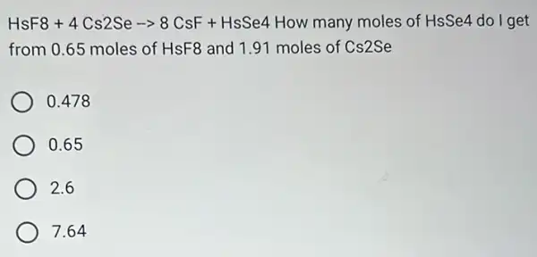 HsF8+4Cs2Searrow 8CsF+HsSe4 How many moles of HsSe4 do I get
from 0.65 moles of HsF8 and 1.91 moles of Cs2Se
0.478
0.65
2.6
7.64