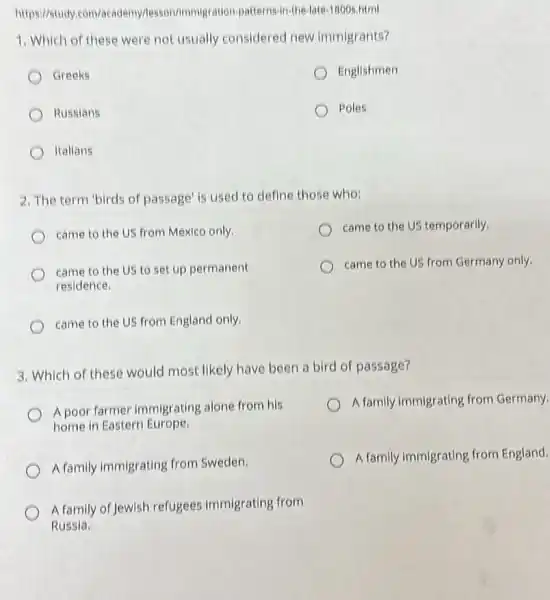 https://study.com/academy/lesson/immigration-patte ns-in-the-late.1800s.html
1. Which of these were not usually considered new immigrants?
Greeks
Englishmen
Russians
Poles
Italians
2. The term 'birds of passage' is used to define those who;
came to the US from Mexico only.
came to the US temporarily.
came to the US to set up permanent
residence.
came to the US from Germany only.
came to the US from England only,
3. Which of these would most likely have been a bird of passage?
Apoor farmer immigrating alone from his
home in Eastern Europe.
A family immigrating from Germany.
A family immigrating from Sweden.
A family immigrating from England.
A family of Jewish refugees immigrating from
Russia.