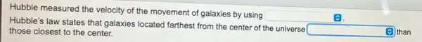 Hubble measured the velocity of the movement of galaxies by using
square 
Hubble's law states that galaxies located farthest from the center of the universe
square  than those closest to the center.