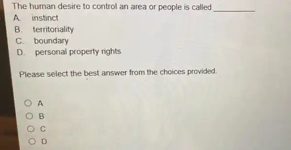 The human desire to control an area or people is called __
A. instinct
B. territoriality
C. boundary
D. personal property rights
Please select the best answer from the choices provided.
A
B
C
D