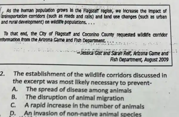 As the human population grows In the Flagstart region, we Increase the impact of
transportation corridors (such as roads and ralls) and land use changes (such as urban
and rural development) on wildlife populations. __
To that end, the Cky of Flagstaff and CoconIno County requested wildlife corridor
nformation from the Arizona Game and Fish Department.
Jessica Gistand Sirah Relf, Atzona Game and
Fish Department, August 2009
2. The establishment of the wildlife corridors discussed in
the excerpt was most likely necessary to prevent-
A. The spread of disease among animals
B. The disruption of animal migration
C. A rapid increase in the number of animals
D. An Invasion of non-native animal specles