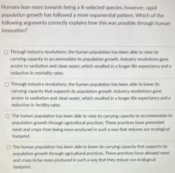 Humans lean more towards being a K-selected species, however, rapid population growth has followed a more exponential pattern. Which of the following arguments correctly explains how this was possible through human innovation?
Through industry revolutions, the human population has been able to raise its carrying capacity to accommodate its population growth. Industry revolutions gave access to sanitation and clean water, which resulted in a longer life expectancy and a reduction in mortality rates.
Through industry revolutions, the human population has been able to lower its carrying capacity that supports its population growth. Industry revolutions gave access to sanitation and clean water, which resulted in a longer life expectancy and a reduction in fertility rates.
The human population has been able to raise its carrying capacity to accommodate its population growth through agricultural practices. These practices have prevented meat and crops from being mass-produced in such a way that reduces our ecological footprint.
The human population has been able to lower its carrying capacity that supports its population growth through agricultural practices. These practices have allowed meat