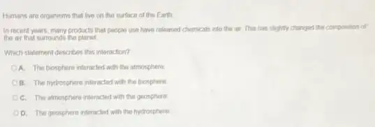 Humans are organisms that live on the surface of the Earth
in recent years, many products that people use have released chemicals into the air. This has slightly changed the composition of
the air that surrounds the
Which statement describes this interaction?
OA. The biosphere interacted with the atmosphere
OB. The hydrosphere interacted with the biosphere
C. The atmosphere interacted with the geosphere
D. The geosphere interacted with the hydrosphere.