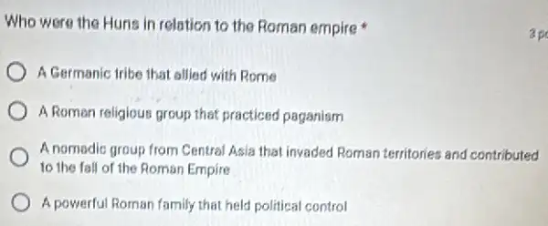 Who were the Hune in relation to the Roman empire
A Germanic tribe that allied with Rome
A Roman religious proup that practiced paganism
A nomadic group from Central Asia that invaded Roman territories and contributed
to the fall of the Roman Empire
A powerful Roman family that held political control
ap