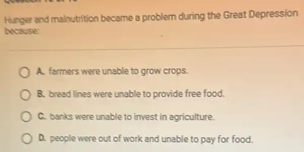 Hunger and malnutrition became a problem during the Great Depression
because:
A. farmers were unable to grow crops.
B. bread lines were unable to provide free food.
C. banks were unable to invest in agriculture.
D. people were out of work and unable to pay for food.