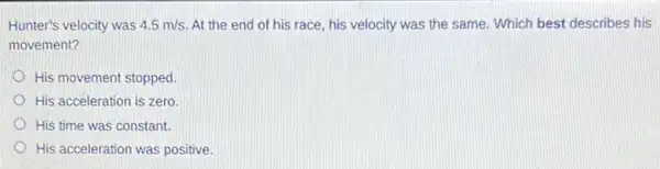 Hunter's velocity was 4.5m/s At the end of his race, his velocity was the same. Which best describes his
movement?
His movement stopped
His acceleration is zero.
His time was constant.
His acceleration was positive.