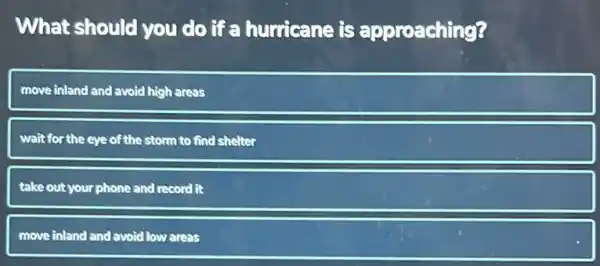 What should you do if a hurricane is approaching?
move inland and avoid high areas
wait for the eye of the storm to find shelter
take out your phone and record it
move inland and avoid low areas