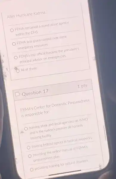 After Hurricane Katrina:
FEMA remained a stand -alone agency
within the DHS
FEMA was given control over more
emergency resources
FEMA's top official became the president's
principal advisor on emergencies
All of these
D Question 17
FEMA's Center for Domestic Preparedness
is responsible for:
training state and local agencies on WMD
and is the nation's premier all-hazards
training facility
training federal agents in tactical weaponry
providing the online manual of FEMA's
preparedness plan
providing training for natural disasters
1 pts