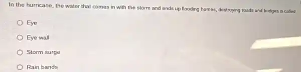 In the hurricane, the water that comes in with the storm and ends up flooding homes.destroying roads and bridges is called
Eye
Eye wall
Storm surge
Rain bands