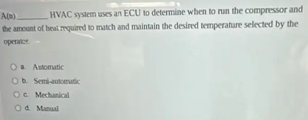 A(n) __ HVAC system uses an ECU to determine when to run the compressor and
the amount of heat required to match and maintain the desired temperature selected by the
operator.
a. Automatic
b. Semi-automatic
c. Mechanical
d. Manual