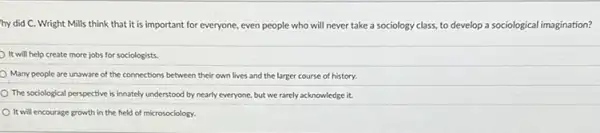 hy did C. Wright Mills think that it is important for everyone.even people who will never take a sociology class, to develop a sociological imagination?
It will help create more jobs for sociologists
Many people are unaware of the connections between their own lives and the larger course of history.
The sociological perspective is innately understood by nearly everyone, but we rarely acknowledge it.
It will encourage growth in the field of microsociology.