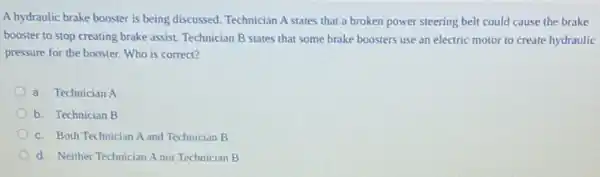 A hydraulic brake booster is being discussed. Technician A states that a broken power steering belt could cause the brake
booster to stop creating brake assist. Technician B states that some brake boosters use an electric motor to create hydraulic
pressure for the booster.Who is correct?
a. Technician A
b. Technician B
c. Both Technician A and Technician B
d. Neither Technician A nor Technician B