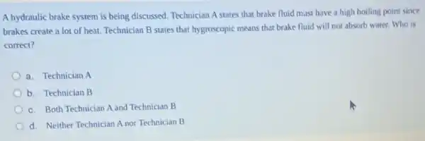 A hydraulic brake system is being discussed. Technician A states that brake fluid must have a high boiling point since
brakes create a lot of heat. Technician B states that hygroscopic means that brake fluid will not absorb water. Who is
correct?
a. Technician A
b. Technician B
c. Both Technician A and Technician B
d. Neither Technician A nor Technician B