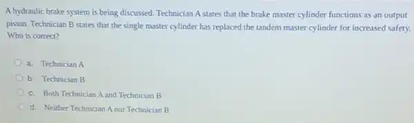 A hydraulic brake system is being discussed. Technician A states that the brake master cylinder functions as an output
piston. Technician B states that the single master cylinder has replaced the tandem master cylinder for increased safety.
Who is correct?
a. Technician A
b. Technician B
c. Both Technician A and Technician B
d. Neither Technician A nor Technician B