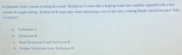 A hydraulic brake system is being discussed. Technician A states that a leaking brake line could be repaired with a new
section of copper tubing Technician B states that when fabricating a new brake line, a tubing bender should be used.Who
is correct?
a. Technician A
b. Technician B
c. Both Technician A and Technician B
d. Neither Technician A nor Technician B