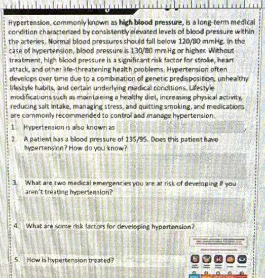 Hypertension, commonly known as high blood pressure, is a long-term medical
condition characterized by consistently elevated levels of blood pressure within
the arteries. Normal blood pressures should fall below 120/80mmHg. in the
case of hypertension, blood pressure is 130/80mmHg or higher. Without
treatment, high blood pressure is a significant risk factor for stroke, heart
attack, and other life -threatening health problems Hypertension often
develops over time due to a combination of genetic predisposition, unhealthy
lifestyle habits, and certain underlying medical conditions . Lifestyle
modifications such as maintaining a healthy diet, increasing physical activity.
reducing salt intake, managing stress, and quitting smoking and medications
are commonly recommended to control and manage hypertension.
1. Hypertension is also known as
A patient has a blood pressure of 135/95 Does this patient have
hysertension? How do you know?
3 What are two medical emergencies you are at risk of developing if you
aren't treatine hypertension?
4. What are some risk lactors for developing hypertension?
5 How is hypertension treated?