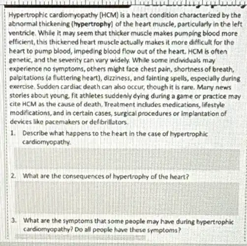 Hypertrophic cardiomyopathy (HCM)is a heart condition characterized by the
abnormal thickening (hypertrophy)of the heart muscle particularly in the left
ventricle. While it may seem that thicker muscle makes pumping blocd more
efficient, this thickened heart muscle actually makes it more difficult for the
heart to pump blood.impeding blood flow out of the heart. HCM is often
genetic, and the seventy can vary widely. While some individuals may
experience no symptoms, others might face chest pain shortness of breath,
palpitations (a fluttering heart)dizziness, and fainting spells especially during
exercise. Sudden cardiac death can also occur, though it is rare. Mary news
stories about young, fit athletes suddenly dying during a game of practice may
cite HCM as the cause of death. Treatment includes medications, lifestyle
modifications, and in certain cases, surgical procedures or implantation of
devices like pacemakers or defibrillators.
1. Describe what happens to the heart in the case of hypertrophic
cardiomyopathy.
2. What are the consequences of hypertrophy of the heart?
square 
3. What are the symptoms that some people may have during hypertrophic