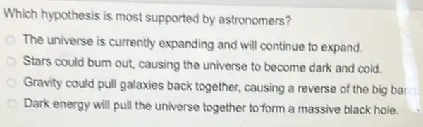 Which hypothesis is most supported by astronomers?
The universe is currently expanding and will continue to expand.
Stars could burn out causing the universe to become dark and cold.
Gravity could pull galaxies back together causing a reverse of the big bar
Dark energy will pull the universe together to form a massive black hole.