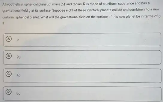 A hypothetical spherical planet of mass M and radius R is made of a uniform substance and has a
gravitational field g at its surface. Suppose eight of these identical planets collide and combine into a new
uniform, spherical planet. What will the gravitational field on the surface of this new planet be in terms of g
?
A g
B 2g
C
square 
D
8g