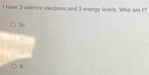 I have 3 valence electrons and 3 energy levels Who am I?
Sc
B