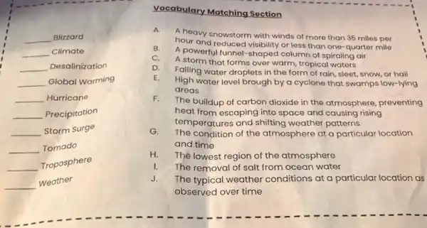 I -
__ Blizzard
__ Climate
__ Desalinization
__ Global Warming
__ Hurricane
__ Precipitation
__ Storm Surge
__ Tornado
__
Troposphere
__
weather
Vocabulary Matching Section
A.
A heavy snowstorm with winds of more than 35 miles per
hour and reduced visibility or less than one -quarter mile
B.
A powerful funnel-shaped column of spiraling air
C.
A storm that forms over warm, tropical waters
D.
Falling water droplets in the form of rain sleet, snow, or hail
E.
High water level brough by a cyclone that swamps low-lying
areas
F.
The buildup of carbon dioxide in the atmosphere preventing
heat from escaping into space and causing rising
temperatures and shifting weather patterns
G. The condition of the atmosphere at a particular location
and time
H. The lowest region of the atmosphere
I. The removal of salt from ocean water
J. The typical weather conditions at a particular location as
observed over time