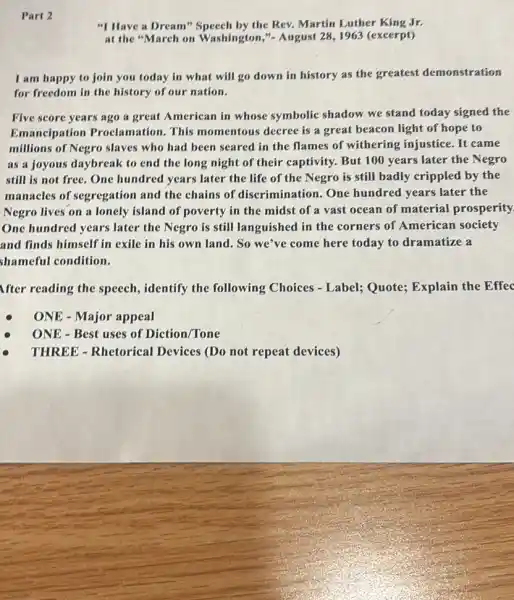"I Have a Dream"Speech by the Rev. Martin Luther King Jr.
at the "March on Washington,"- August 28,1963 (excerpt)
I am happy to join you today in what will go down in history as the greatest demonstration
for freedom in the history of our nation.
Five score years ago a great American in whose symbolic shadow we stand today signed the
Emancipation Proclamation. This momentous decree is a great beacon light of hope to
millions of Negro slaves who had been seared in the flames of withering injustice. It came
as a joyous daybreak to end the long night of their captivity.But 100 years later the Negro
still is not free ,One hundred years later the life of the Negro is still badly crippled by the
manacles of segregation and the chains of discrimination. One hundred years later the
Negro lives on a lonely island of poverty in the midst of a vast ocean of material prosperity.
One hundred years later the Negro is still languished in the corners of American society
and finds himself in exile in his own land. So we've come here today to dramatize a
shameful condition.
After reading the speech.identify the following Choices - Label; Quote;Explain the Effec
ONE - Major appeal
ONE - Best uses of Diction/Tone
THREE - Rhetorical Devices (Do not repeat devices)
Part 2