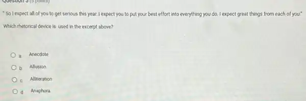 "So I expect all of you to get serious this year. I expect you to put your best effort into everything you do. I expect great things from each of you."
Which rhetorical device is used in the excerpt above?
a Anecdote
Allusion
Alliteration
d Anaphora