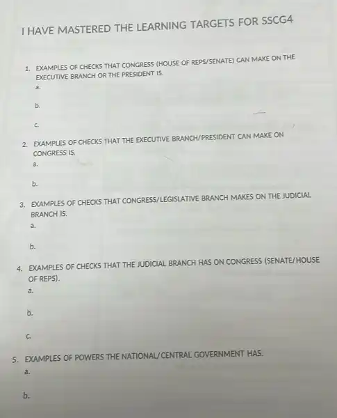 I HAVE MASTERED THE LEARNING TARGETS FOR SSCG4
1. EXAMPLES OF CHECKS THAT CONGRESS (HOUSE OF REPS/SENATE) CAN MAKE ON THE
EXECUTIVE BRANCH OR THE PRESIDENT IS.
a.
b.
c.
RESIDENT CAN MAKE ON
2. EXAMPLES OF CHECKS THAT THE EXECUTIVE BRANCH/PRESIDENT
CONGRESS IS.
a.
b.
3. EXAMPLES OF CHECKS THAT CONGRESS/LEGISLATI VE BRANCH MAKES ON THE JUDICIAL
BRANCH IS.
a.
b.
4. EXAMPLES OF CHECKS THAT THE JUDICIAL
BRANCH HAS ON CONGRESS (SENATE/HOUSE
OF REPS).
a.
b.
c.
5. EXAMPLES OF POWERS THE NATIONAL/CENTRAL GOVERNMENT HAS.
a.
b.