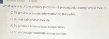 I point
What was one of the primary purposes of propaganda during World War n
C) To provide accurate information to the public
B) To maintain civillan morale
A) To promote international cooperation
D) To encourage neutrality among nations