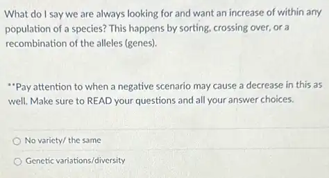 What do I say we are always looking for and want an increase of within any
population of a species?This happens by sorting crossing over, or a
recombination of the alleles (genes).
"Pay attention to when a negative scenario may cause a decrease in this as
well. Make sure to READ your questions and all your answer choices.
No variety/ the same
Genetic variations/diversity