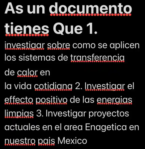 As I un documen cuments
tienes Que 1
investigar sobre como se aplicen
los sistemas de transferencia
de calor en
la vida cotidigng 2 . Investigar el
effecto positivo de las energias
limpigs 3 . Investigar proyectos
actuales en el area Enagetica en
nuestro pais Mexico